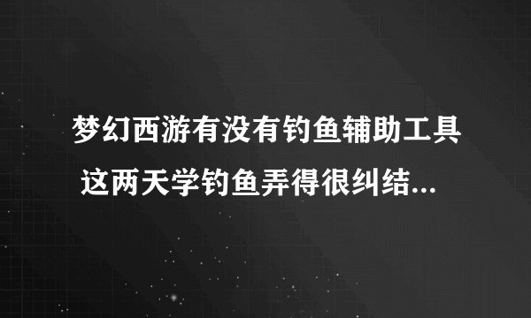 梦幻西游有没有钓鱼辅助工具 这两天学钓鱼弄得很纠结 顺便带个跑商的