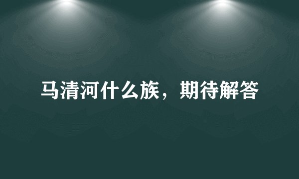 马清河什么族，期待解答