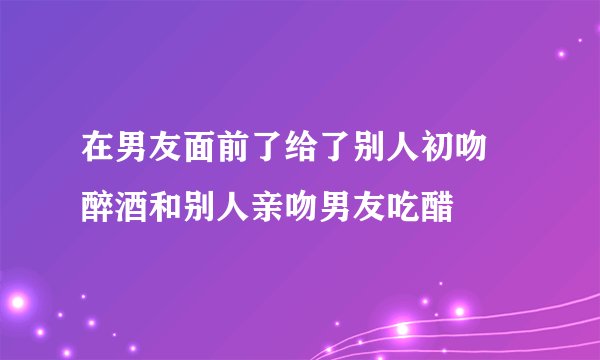 在男友面前了给了别人初吻 醉酒和别人亲吻男友吃醋