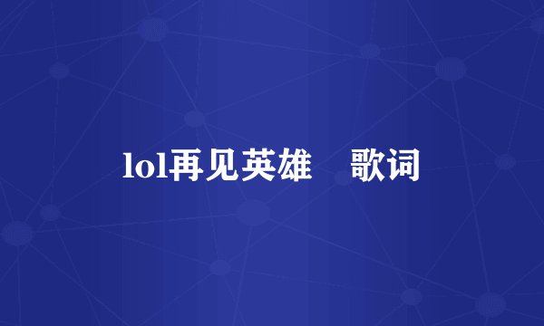 lol再见英雄 歌词