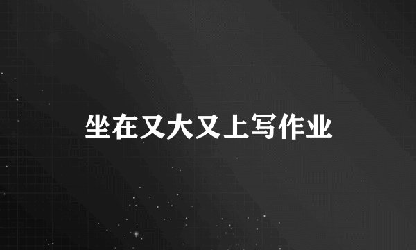 坐在又大又上写作业
