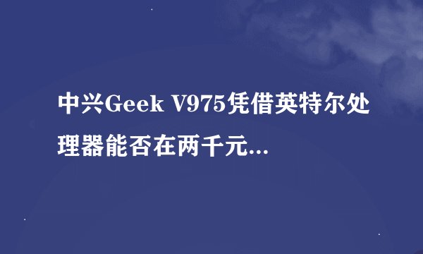 中兴Geek V975凭借英特尔处理器能否在两千元价位突围？