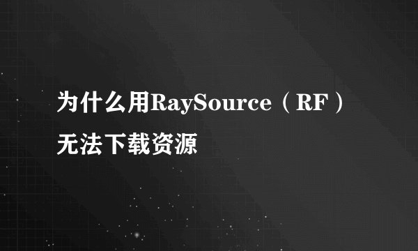 为什么用RaySource（RF）无法下载资源