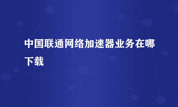 中国联通网络加速器业务在哪下载