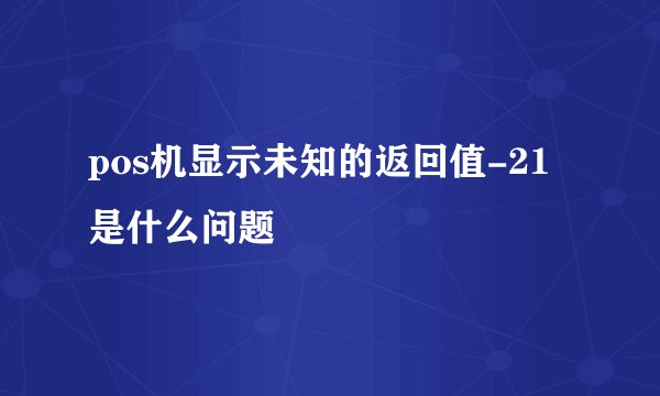 pos机显示未知的返回值-21是什么问题