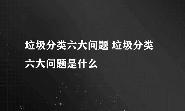 垃圾分类六大问题 垃圾分类六大问题是什么