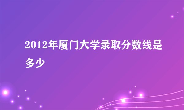 2012年厦门大学录取分数线是多少