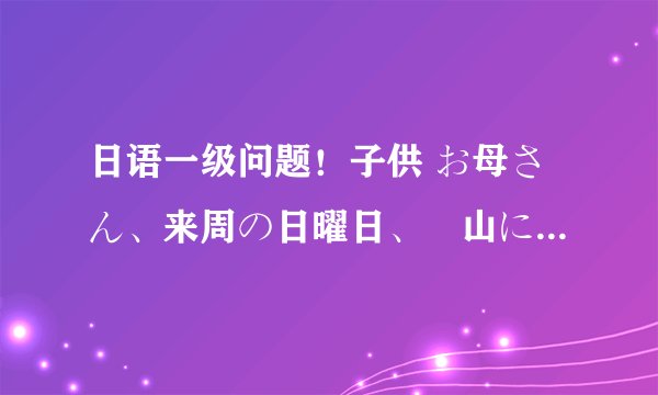 日语一级问题！子供 お母さん、来周の日曜日、桜山にいってもいい？ 母亲 だめよ。今の季节、あの山には蜂