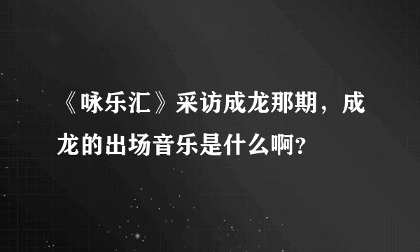 《咏乐汇》采访成龙那期，成龙的出场音乐是什么啊？