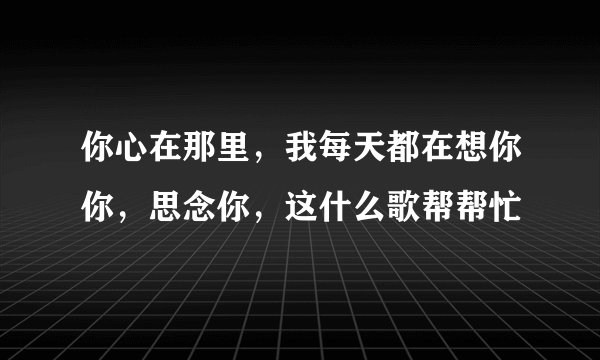 你心在那里，我每天都在想你你，思念你，这什么歌帮帮忙