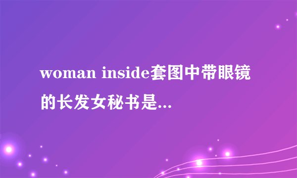 woman inside套图中带眼镜的长发女秘书是谁？最后被射到眼镜上！