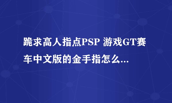 跪求高人指点PSP 游戏GT赛车中文版的金手指怎么弄...本人纯属金手指白痴....会的大侠加Q417301512 谢谢...