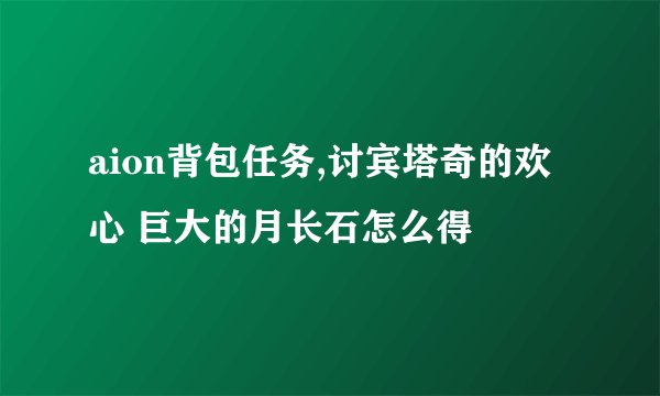 aion背包任务,讨宾塔奇的欢心 巨大的月长石怎么得