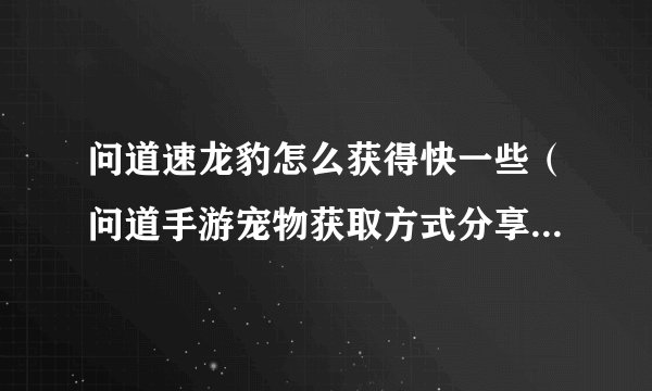 问道速龙豹怎么获得快一些（问道手游宠物获取方式分享）「知识库」