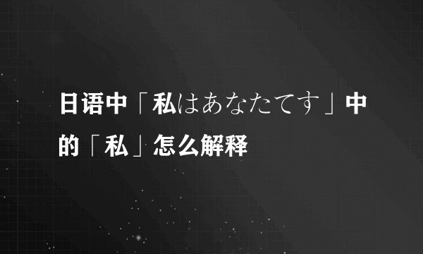 日语中「私はあなたてす」中的「私」怎么解释
