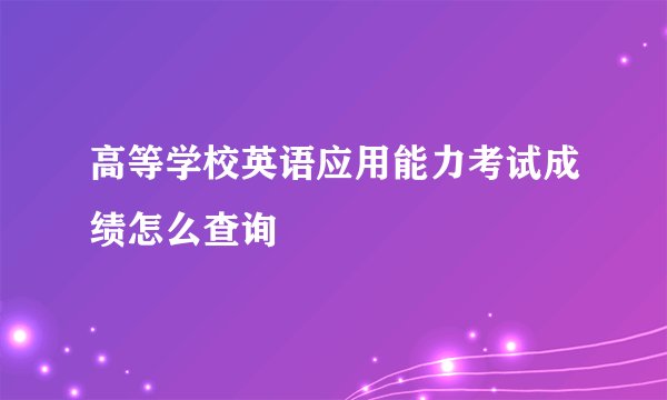 高等学校英语应用能力考试成绩怎么查询