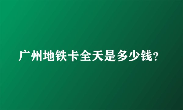 广州地铁卡全天是多少钱？