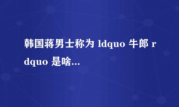 韩国蒋男士称为 ldquo 牛郎 rdquo 是啥子意思?
