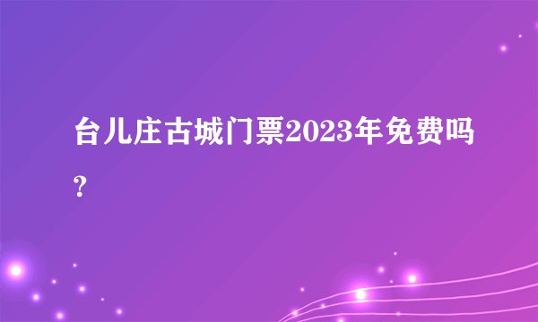 台儿庄古城门票2023年免费吗？