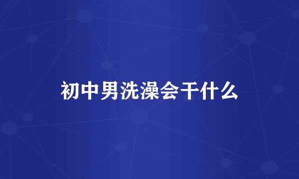 初中男洗澡会干什么