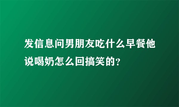 发信息问男朋友吃什么早餐他说喝奶怎么回搞笑的？