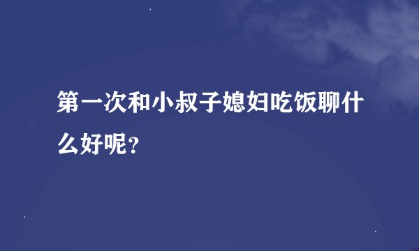 第一次和小叔子媳妇吃饭聊什么好呢？