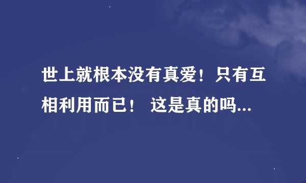 世上就根本没有真爱！只有互相利用而已！ 这是真的吗 真的只是互相利用的吗？？？？？？？