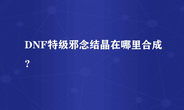 DNF特级邪念结晶在哪里合成？