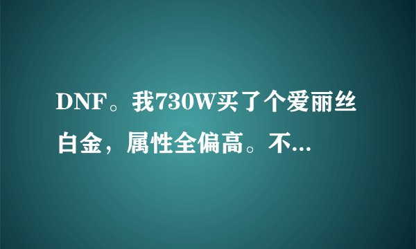 DNF。我730W买了个爱丽丝白金，属性全偏高。不知道值不值，感觉白金称号没猫好。