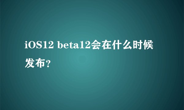 iOS12 beta12会在什么时候发布？