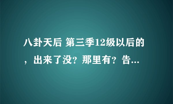 八卦天后 第三季12级以后的，出来了没？那里有？告诉哈！XX
