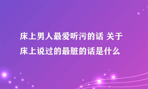 床上男人最爱听污的话 关于床上说过的最脏的话是什么