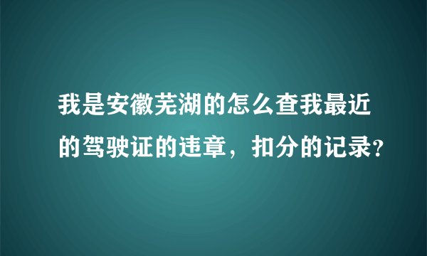 我是安徽芜湖的怎么查我最近的驾驶证的违章，扣分的记录？
