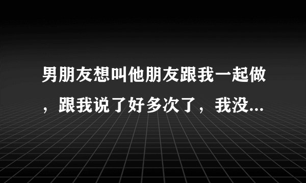 男朋友想叫他朋友跟我一起做，跟我说了好多次了，我没同意，开始跟我发脾气，之后又说只要我同意了任何要