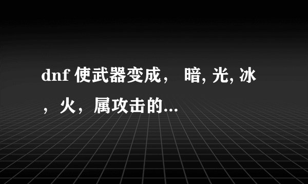 dnf 使武器变成， 暗, 光, 冰，火，属攻击的药，分别叫什么名字呀？