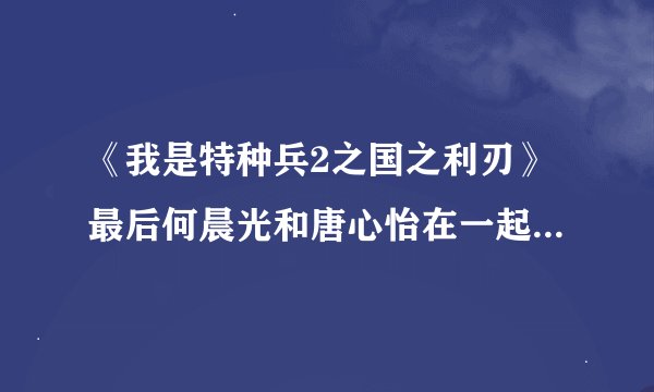 《我是特种兵2之国之利刃》最后何晨光和唐心怡在一起吗.求大结局