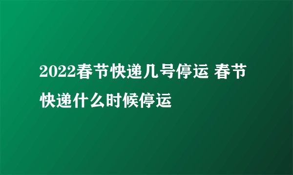 2022春节快递几号停运 春节快递什么时候停运