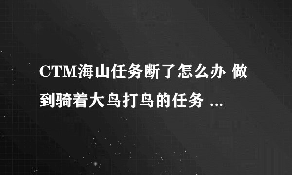 CTM海山任务断了怎么办 做到骑着大鸟打鸟的任务 然后去交了任务 之后就没有后续的了 感觉才做了没多少个啊