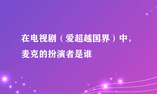 在电视剧（爱超越国界）中，麦克的扮演者是谁