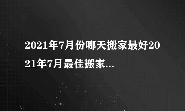 2021年7月份哪天搬家最好2021年7月最佳搬家入宅吉日一览表