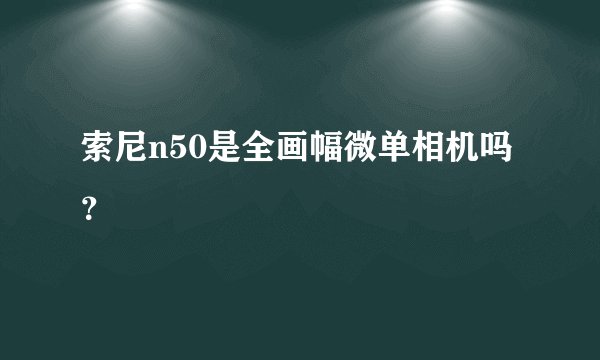 索尼n50是全画幅微单相机吗？