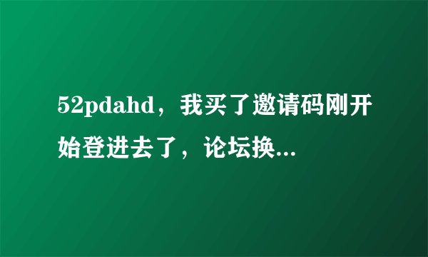 52pdahd，我买了邀请码刚开始登进去了，论坛换版了，怎么也登不进去。怎么办？真火大！！！！！！！