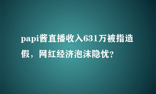 papi酱直播收入631万被指造假，网红经济泡沫隐忧？