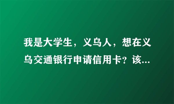 我是大学生，义乌人，想在义乌交通银行申请信用卡？该怎么做啊？各路牛人支支招啊！