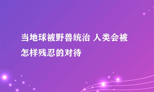 当地球被野兽统治 人类会被怎样残忍的对待