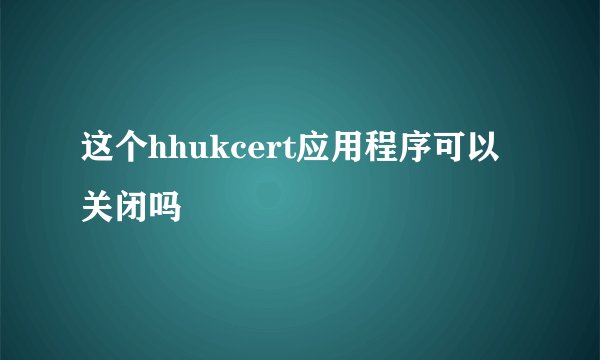 这个hhukcert应用程序可以关闭吗