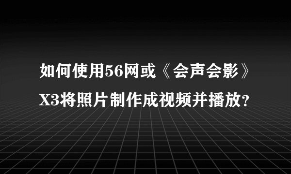 如何使用56网或《会声会影》X3将照片制作成视频并播放？