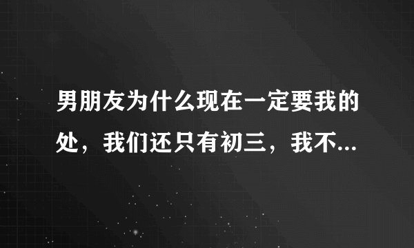男朋友为什么现在一定要我的处，我们还只有初三，我不想太早给，，我要怎么说服他，才不会让他生气也不会