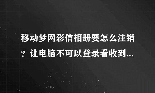移动梦网彩信相册要怎么注销？让电脑不可以登录看收到的彩信，只能用本机手机看！
