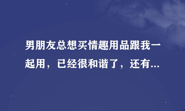 男朋友总想买情趣用品跟我一起用，已经很和谐了，还有需要么？